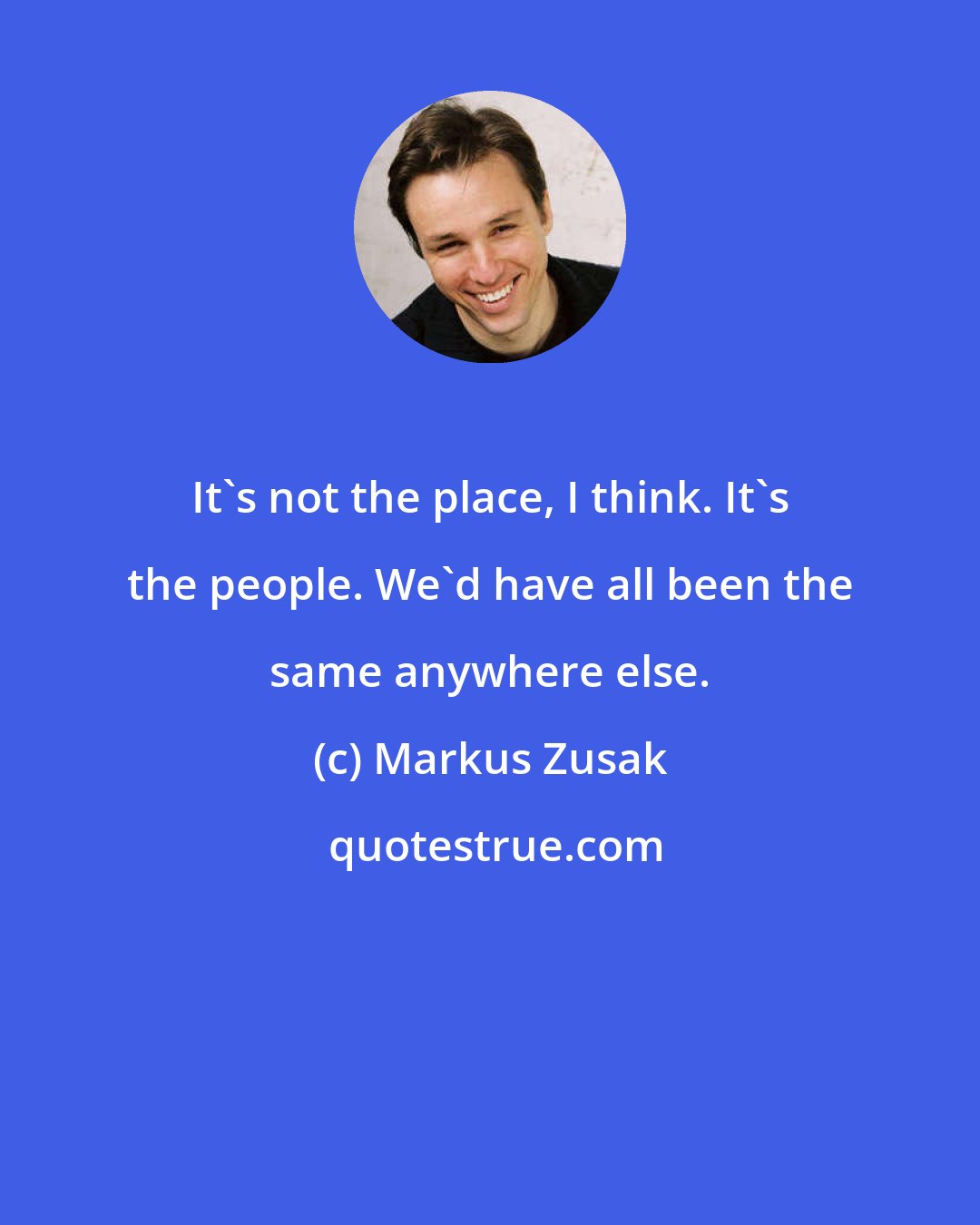 Markus Zusak: It's not the place, I think. It's the people. We'd have all been the same anywhere else.