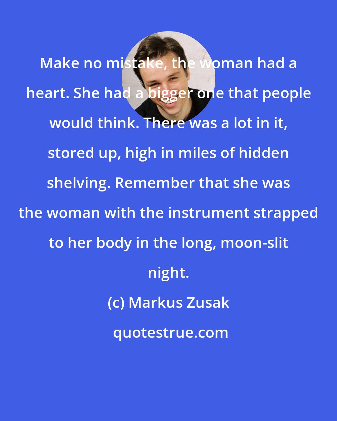 Markus Zusak: Make no mistake, the woman had a heart. She had a bigger one that people would think. There was a lot in it, stored up, high in miles of hidden shelving. Remember that she was the woman with the instrument strapped to her body in the long, moon-slit night.