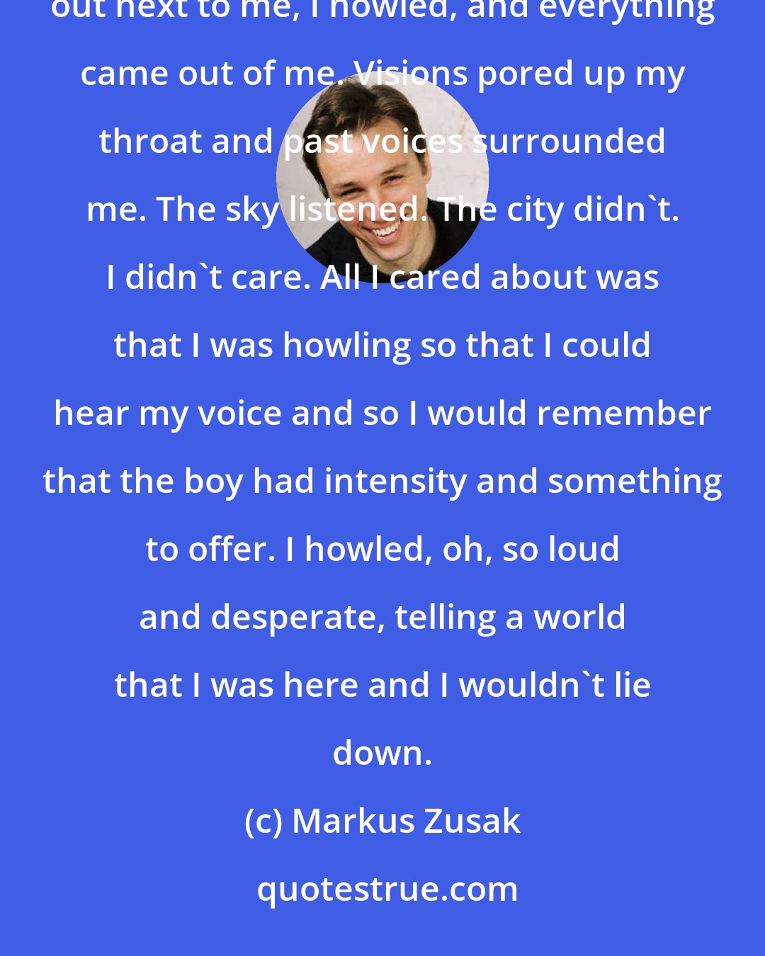 Markus Zusak: My mouth opened. It happened. Yes, with my head thrown into the sky, I started howling. Arms stretched out next to me, I howled, and everything came out of me. Visions pored up my throat and past voices surrounded me. The sky listened. The city didn't. I didn't care. All I cared about was that I was howling so that I could hear my voice and so I would remember that the boy had intensity and something to offer. I howled, oh, so loud and desperate, telling a world that I was here and I wouldn't lie down.