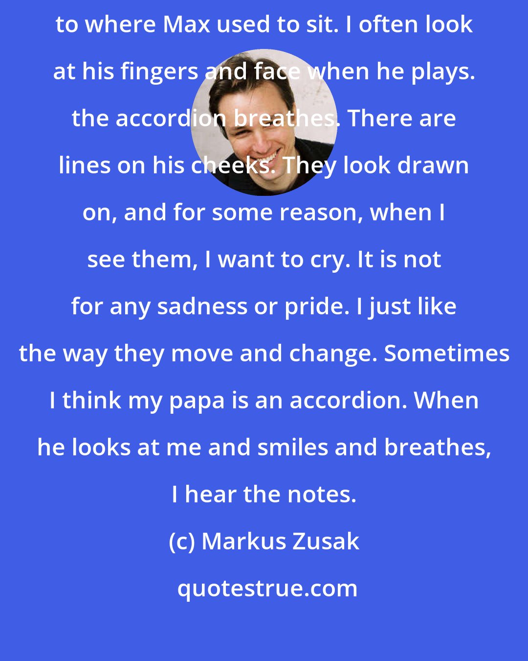 Markus Zusak: Papa sat with me tonight. He brought the accordion down and sat close to where Max used to sit. I often look at his fingers and face when he plays. the accordion breathes. There are lines on his cheeks. They look drawn on, and for some reason, when I see them, I want to cry. It is not for any sadness or pride. I just like the way they move and change. Sometimes I think my papa is an accordion. When he looks at me and smiles and breathes, I hear the notes.