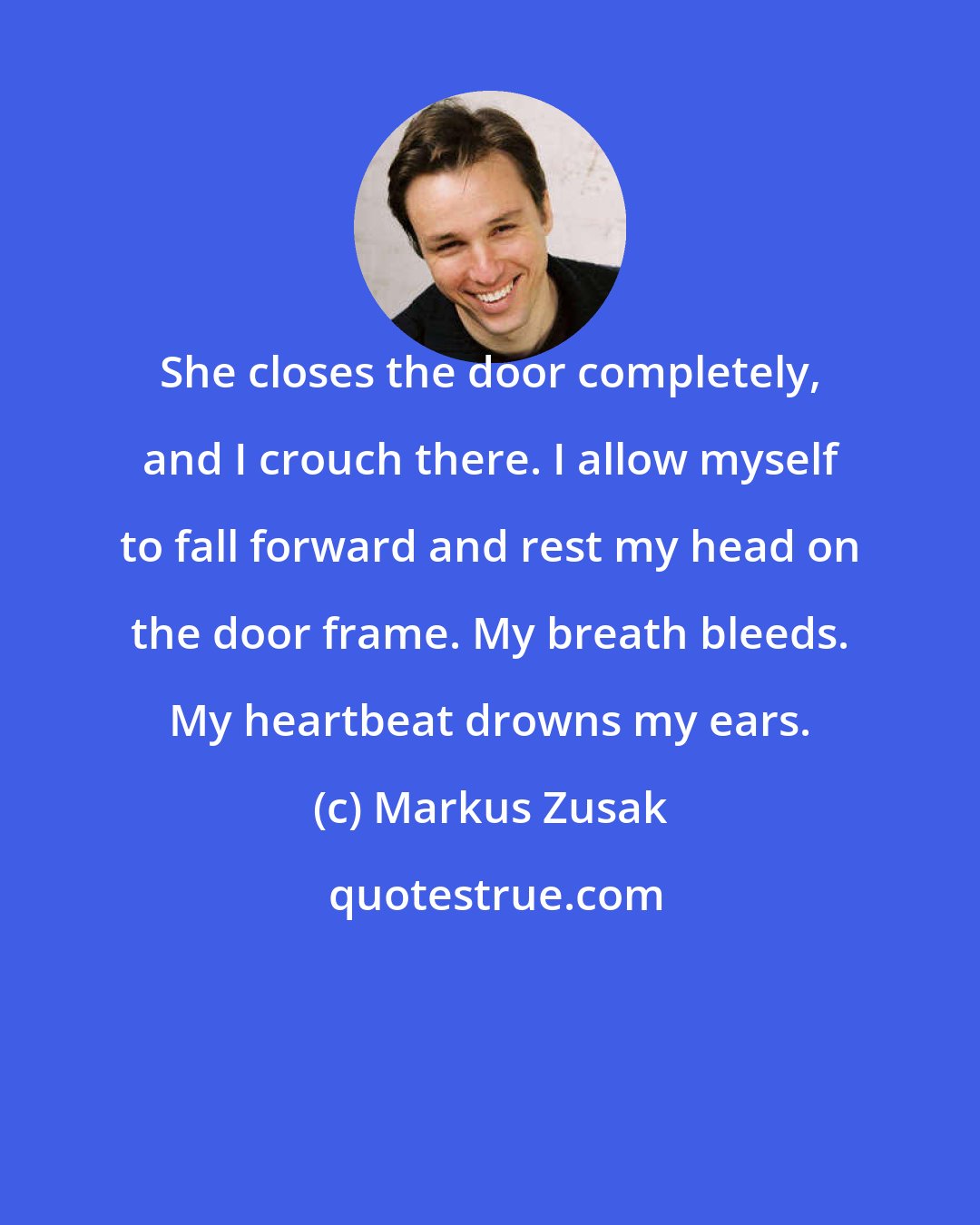 Markus Zusak: She closes the door completely, and I crouch there. I allow myself to fall forward and rest my head on the door frame. My breath bleeds. My heartbeat drowns my ears.