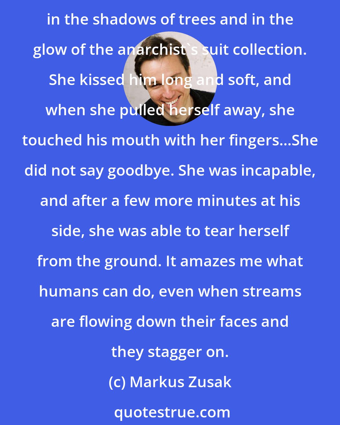 Markus Zusak: She leaned down and looked at his lifeless face and Leisel kissed her best friend, Rudy Steiner, soft and true on his lips. He tasted dusty and sweet. He tasted like regret in the shadows of trees and in the glow of the anarchist's suit collection. She kissed him long and soft, and when she pulled herself away, she touched his mouth with her fingers...She did not say goodbye. She was incapable, and after a few more minutes at his side, she was able to tear herself from the ground. It amazes me what humans can do, even when streams are flowing down their faces and they stagger on.