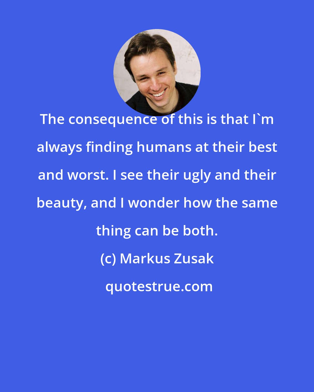 Markus Zusak: The consequence of this is that I'm always finding humans at their best and worst. I see their ugly and their beauty, and I wonder how the same thing can be both.