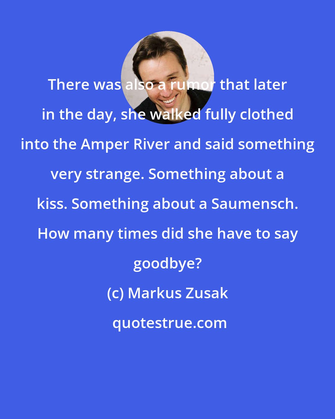 Markus Zusak: There was also a rumor that later in the day, she walked fully clothed into the Amper River and said something very strange. Something about a kiss. Something about a Saumensch. How many times did she have to say goodbye?