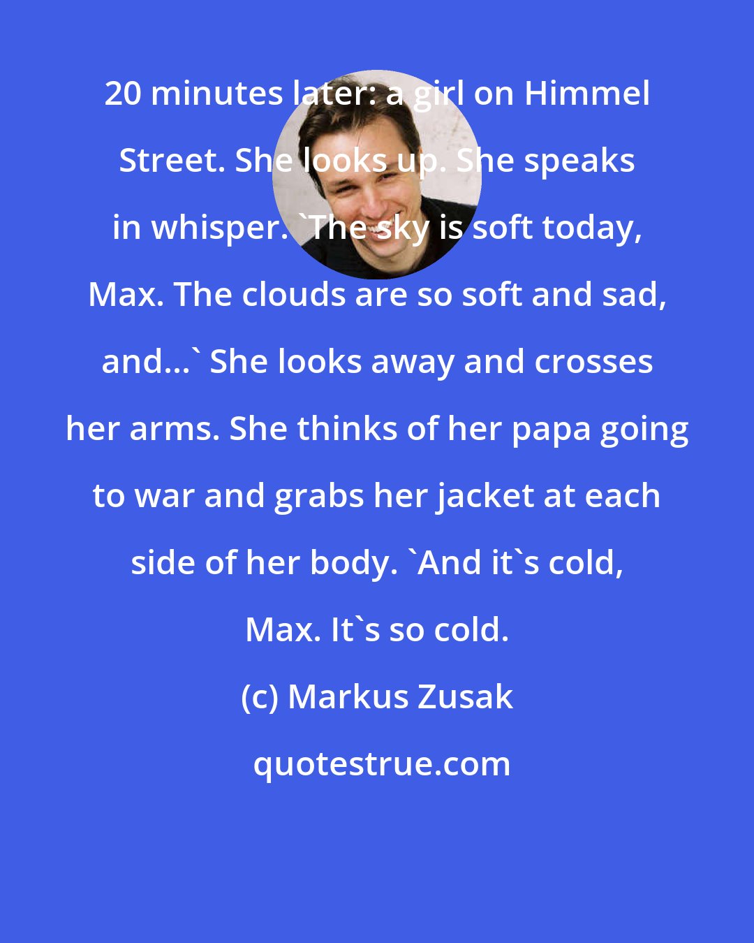 Markus Zusak: 20 minutes later: a girl on Himmel Street. She looks up. She speaks in whisper. 'The sky is soft today, Max. The clouds are so soft and sad, and...' She looks away and crosses her arms. She thinks of her papa going to war and grabs her jacket at each side of her body. 'And it's cold, Max. It's so cold.