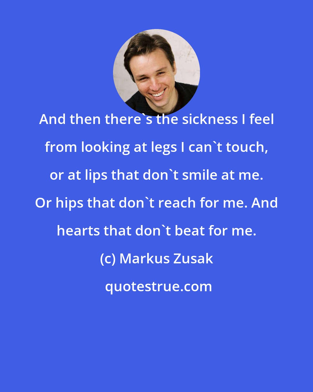 Markus Zusak: And then there's the sickness I feel from looking at legs I can't touch, or at lips that don't smile at me. Or hips that don't reach for me. And hearts that don't beat for me.