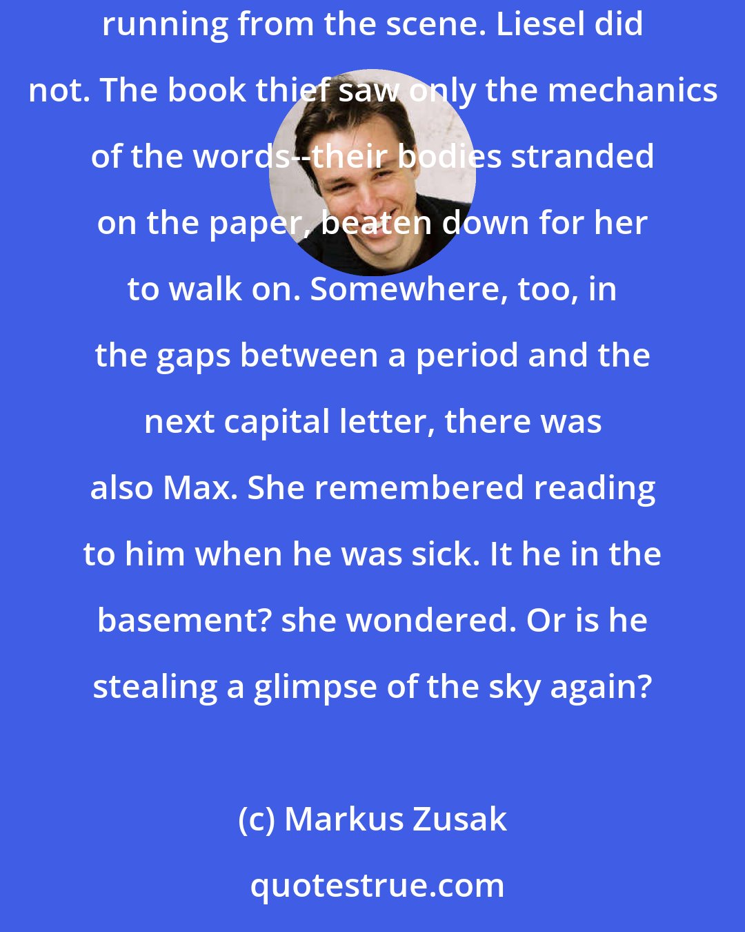 Markus Zusak: For at least twenty minutes she handed out the story. The youngest kids were soothed by her voice, and everyone else saw visions of the whistler running from the scene. Liesel did not. The book thief saw only the mechanics of the words--their bodies stranded on the paper, beaten down for her to walk on. Somewhere, too, in the gaps between a period and the next capital letter, there was also Max. She remembered reading to him when he was sick. It he in the basement? she wondered. Or is he stealing a glimpse of the sky again?