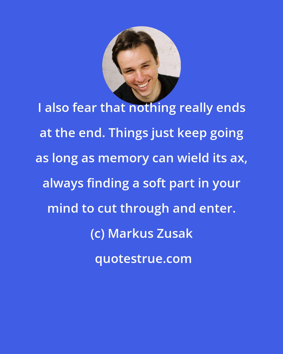 Markus Zusak: I also fear that nothing really ends at the end. Things just keep going as long as memory can wield its ax, always finding a soft part in your mind to cut through and enter.