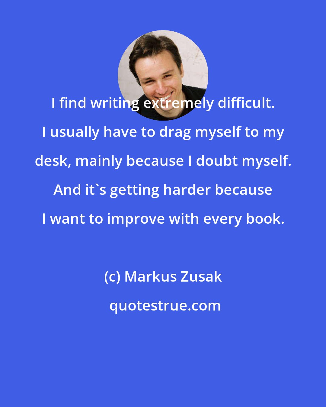 Markus Zusak: I find writing extremely difficult. I usually have to drag myself to my desk, mainly because I doubt myself. And it's getting harder because I want to improve with every book.