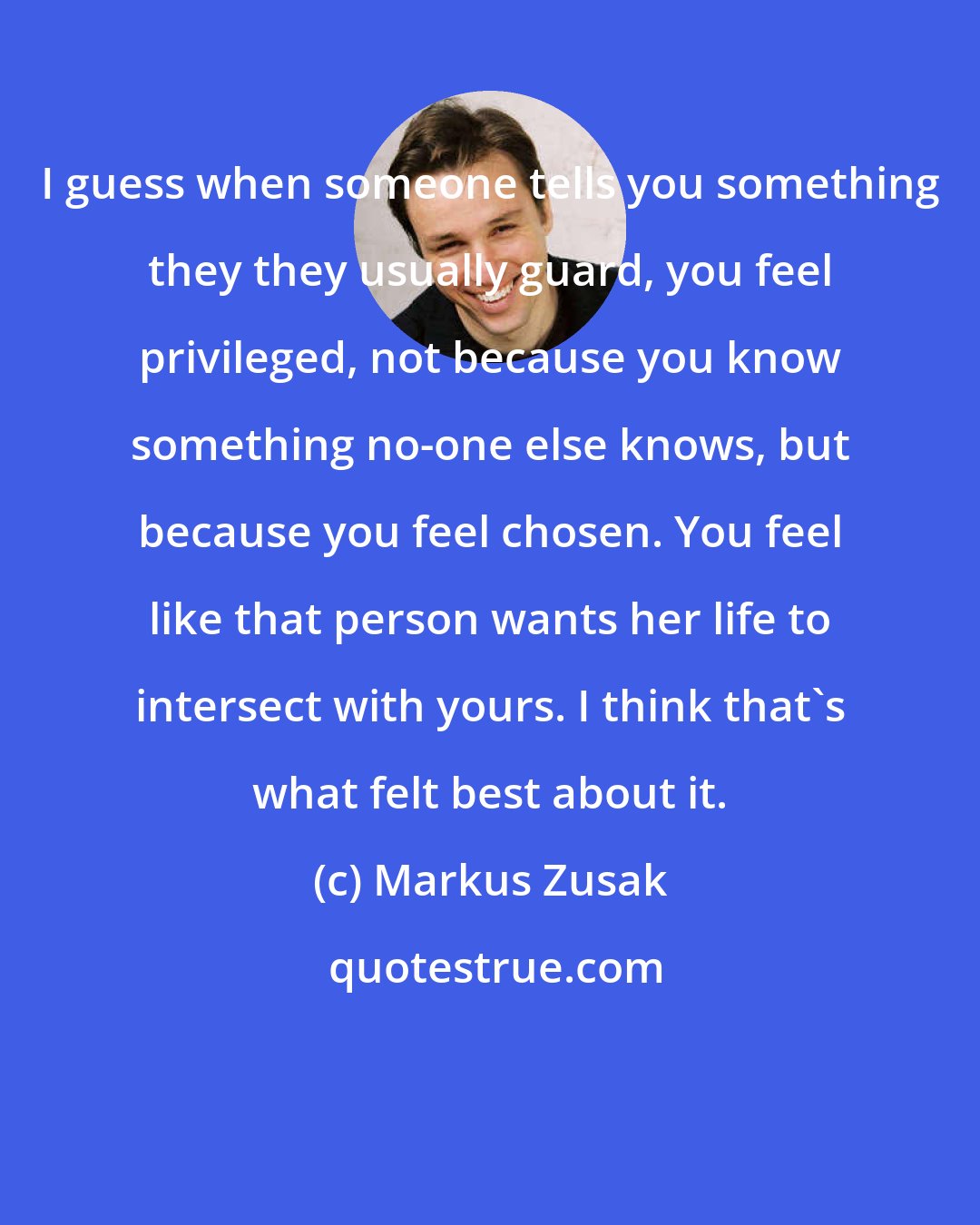 Markus Zusak: I guess when someone tells you something they they usually guard, you feel privileged, not because you know something no-one else knows, but because you feel chosen. You feel like that person wants her life to intersect with yours. I think that's what felt best about it.