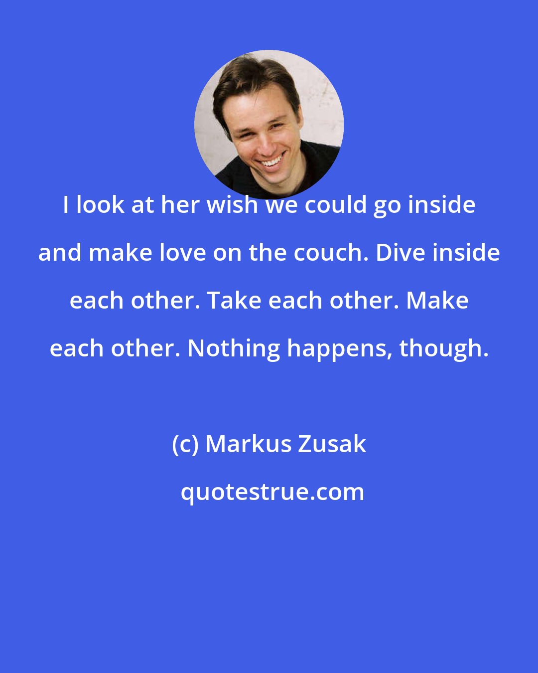 Markus Zusak: I look at her wish we could go inside and make love on the couch. Dive inside each other. Take each other. Make each other. Nothing happens, though.