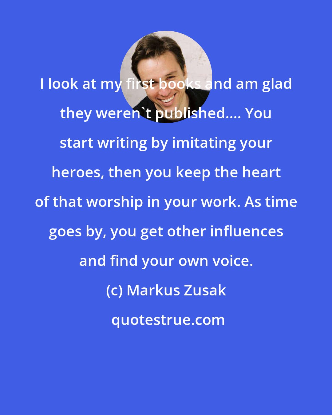 Markus Zusak: I look at my first books and am glad they weren't published.... You start writing by imitating your heroes, then you keep the heart of that worship in your work. As time goes by, you get other influences and find your own voice.