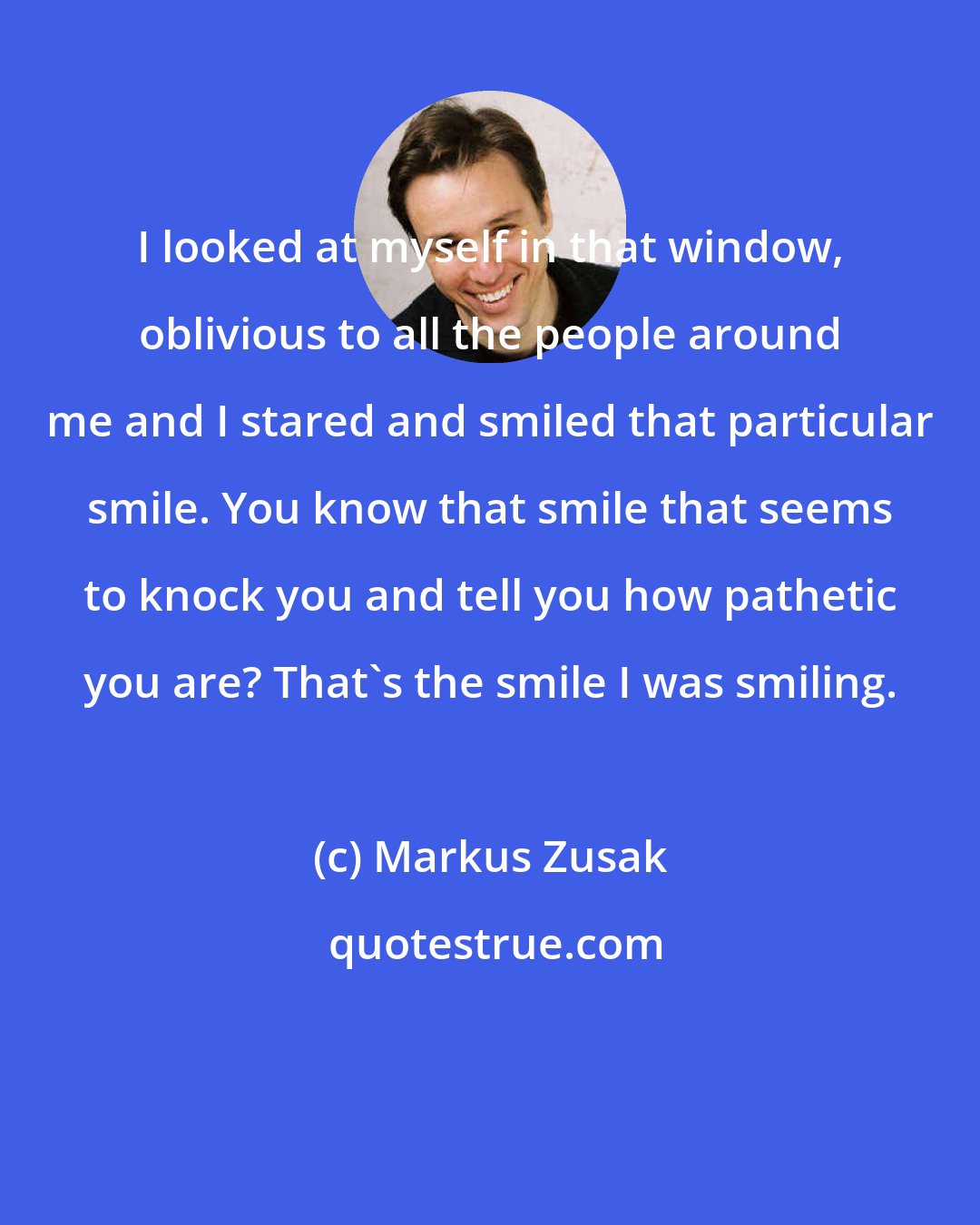 Markus Zusak: I looked at myself in that window, oblivious to all the people around me and I stared and smiled that particular smile. You know that smile that seems to knock you and tell you how pathetic you are? That's the smile I was smiling.