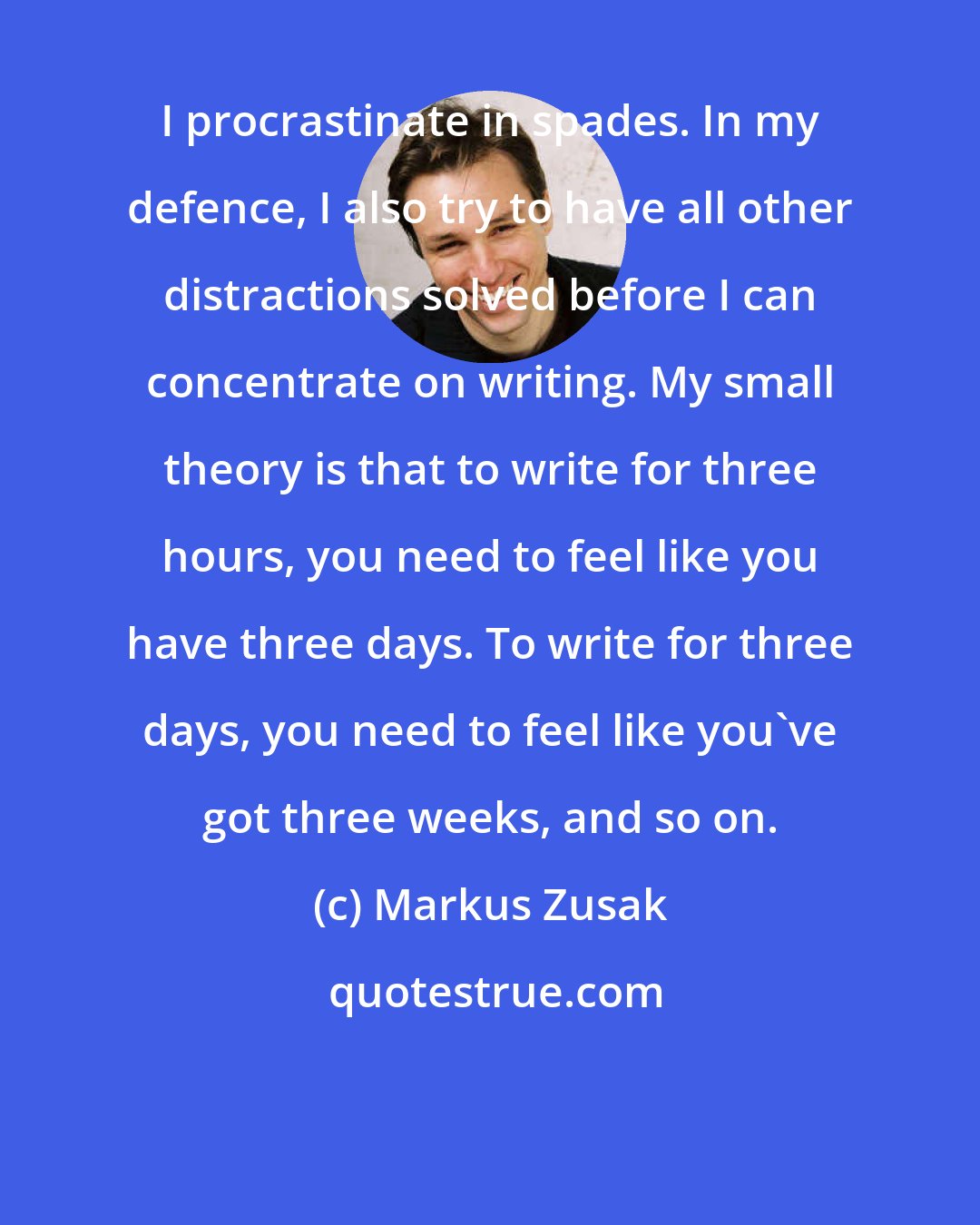 Markus Zusak: I procrastinate in spades. In my defence, I also try to have all other distractions solved before I can concentrate on writing. My small theory is that to write for three hours, you need to feel like you have three days. To write for three days, you need to feel like you've got three weeks, and so on.