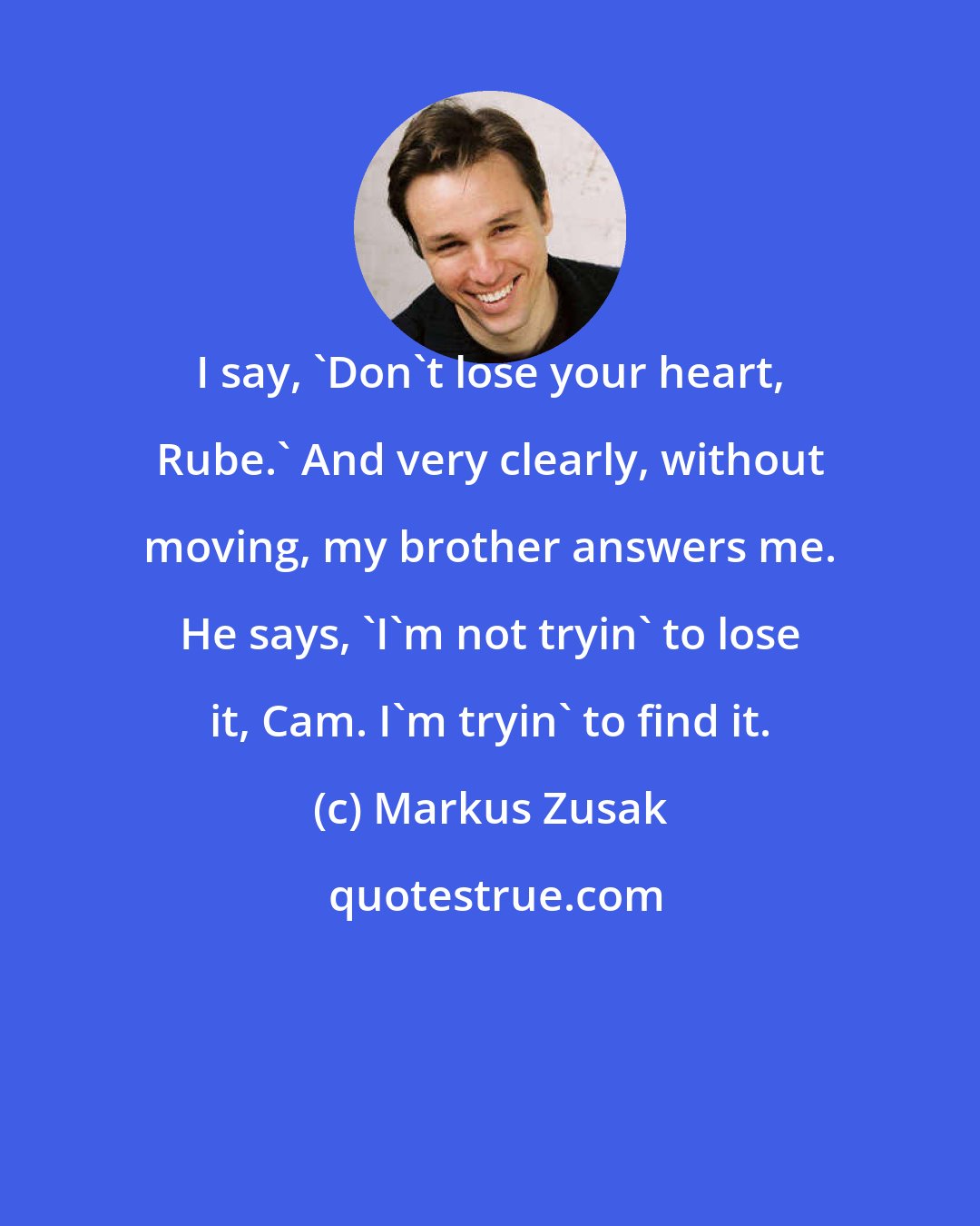 Markus Zusak: I say, 'Don't lose your heart, Rube.' And very clearly, without moving, my brother answers me. He says, 'I'm not tryin' to lose it, Cam. I'm tryin' to find it.