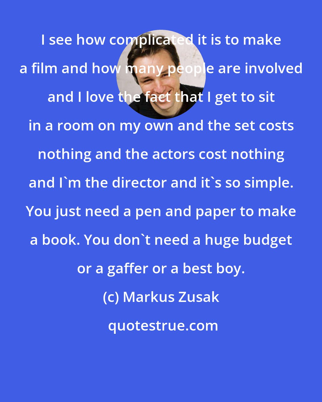 Markus Zusak: I see how complicated it is to make a film and how many people are involved and I love the fact that I get to sit in a room on my own and the set costs nothing and the actors cost nothing and I'm the director and it's so simple. You just need a pen and paper to make a book. You don't need a huge budget or a gaffer or a best boy.