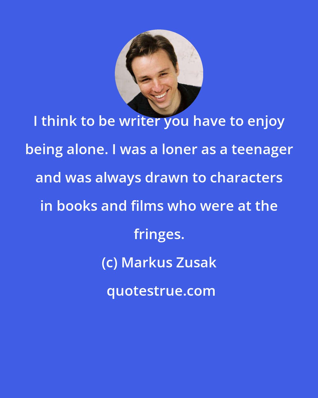 Markus Zusak: I think to be writer you have to enjoy being alone. I was a loner as a teenager and was always drawn to characters in books and films who were at the fringes.