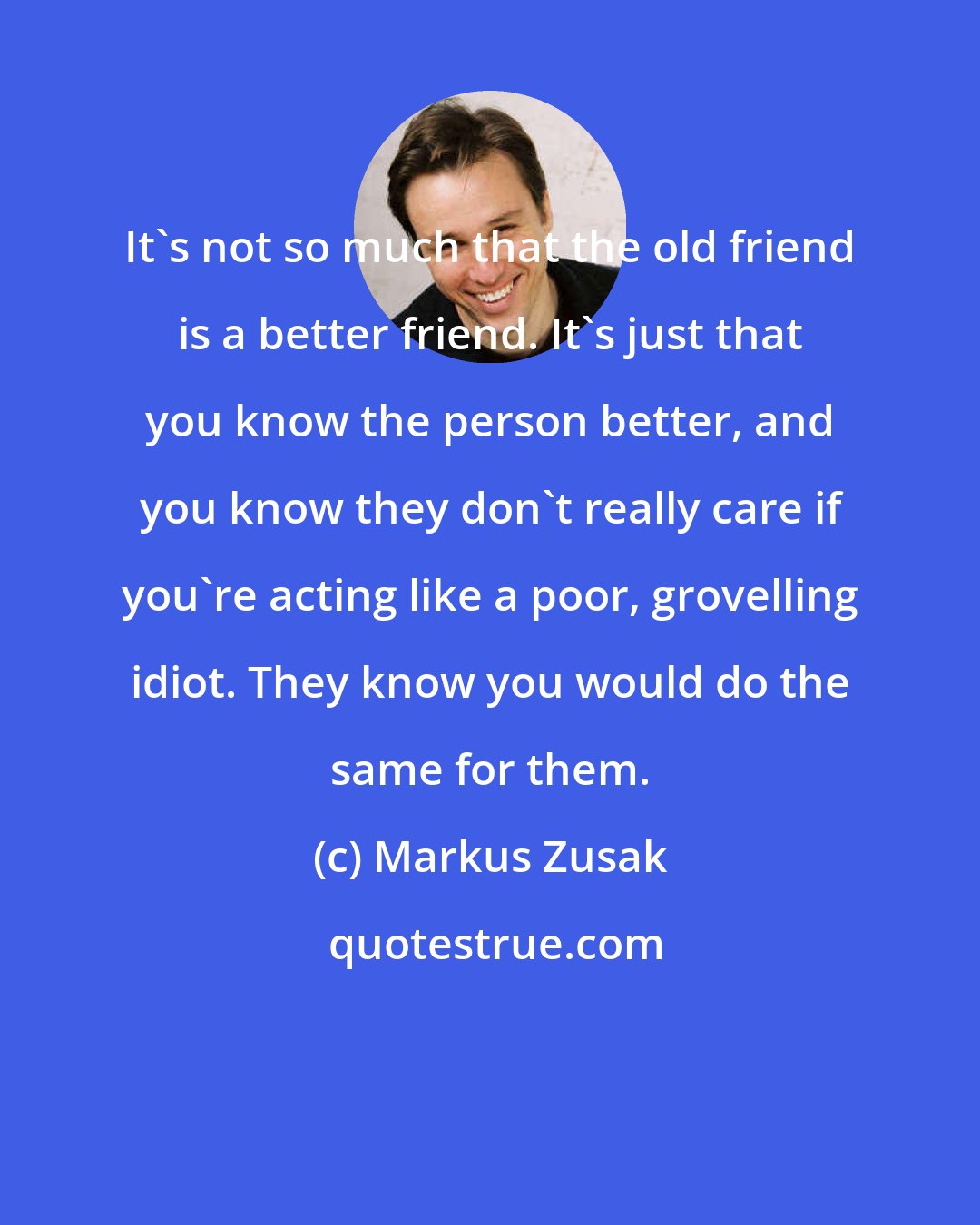 Markus Zusak: It's not so much that the old friend is a better friend. It's just that you know the person better, and you know they don't really care if you're acting like a poor, grovelling idiot. They know you would do the same for them.