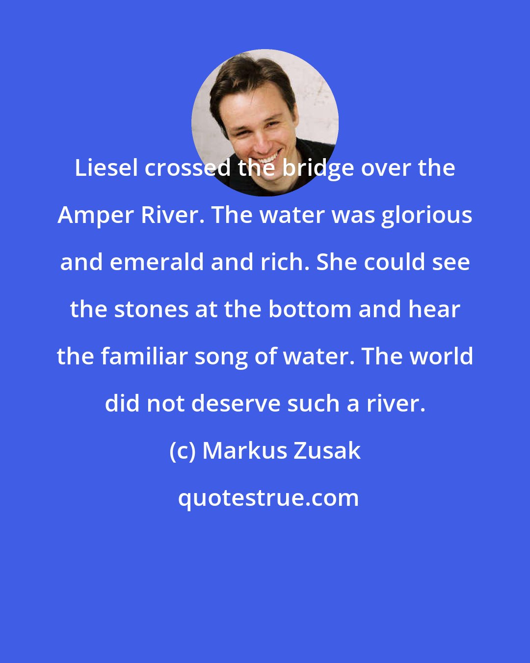 Markus Zusak: Liesel crossed the bridge over the Amper River. The water was glorious and emerald and rich. She could see the stones at the bottom and hear the familiar song of water. The world did not deserve such a river.