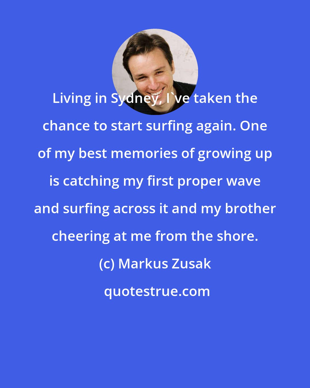 Markus Zusak: Living in Sydney, I've taken the chance to start surfing again. One of my best memories of growing up is catching my first proper wave and surfing across it and my brother cheering at me from the shore.