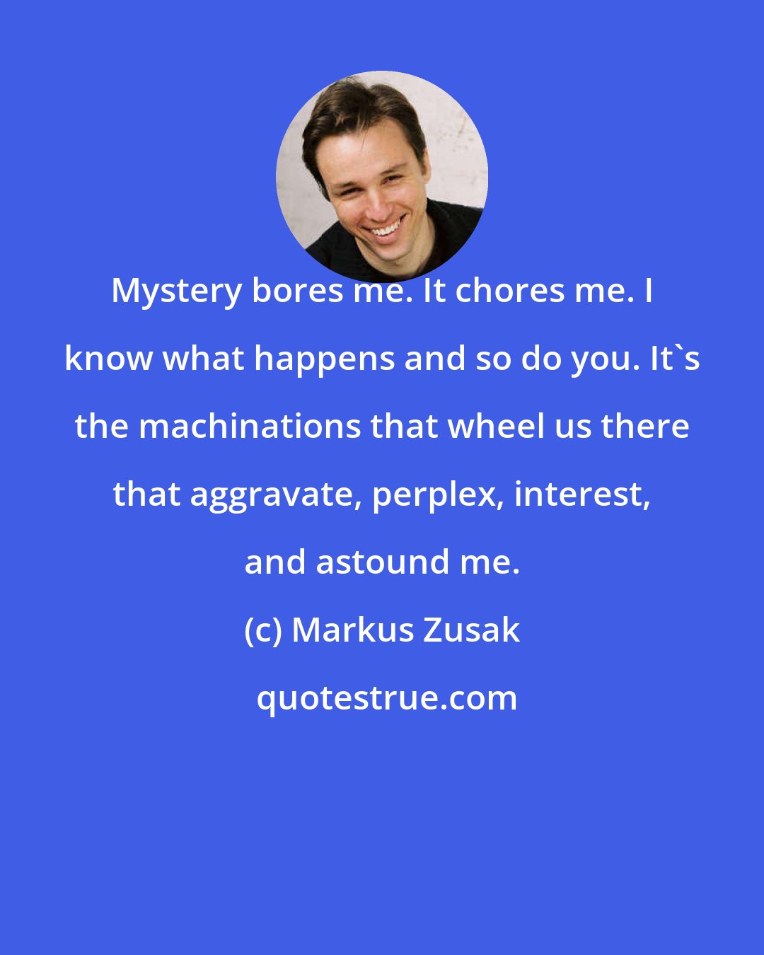 Markus Zusak: Mystery bores me. It chores me. I know what happens and so do you. It's the machinations that wheel us there that aggravate, perplex, interest, and astound me.