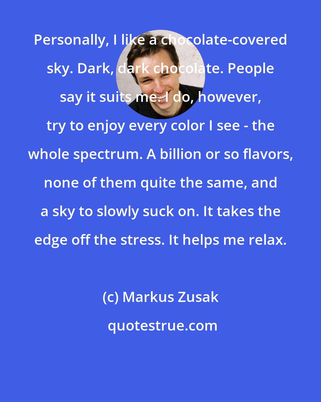 Markus Zusak: Personally, I like a chocolate-covered sky. Dark, dark chocolate. People say it suits me. I do, however, try to enjoy every color I see - the whole spectrum. A billion or so flavors, none of them quite the same, and a sky to slowly suck on. It takes the edge off the stress. It helps me relax.