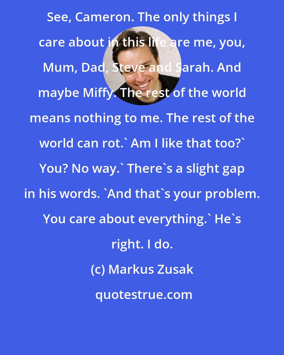 Markus Zusak: See, Cameron. The only things I care about in this life are me, you, Mum, Dad, Steve and Sarah. And maybe Miffy. The rest of the world means nothing to me. The rest of the world can rot.' Am I like that too?' You? No way.' There's a slight gap in his words. 'And that's your problem. You care about everything.' He's right. I do.