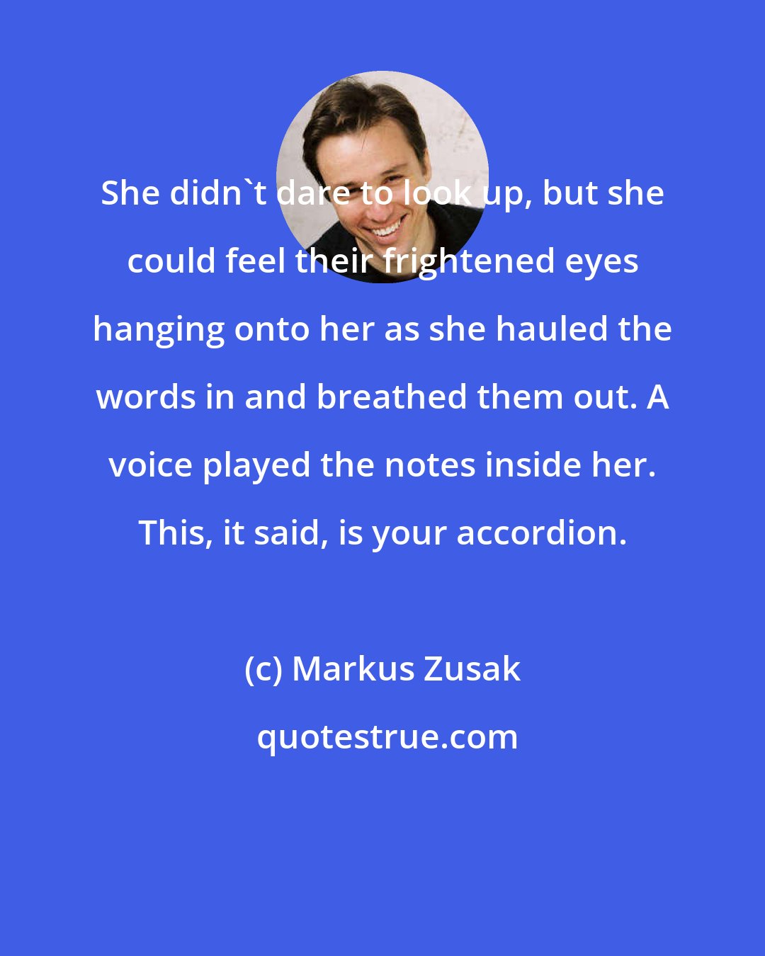 Markus Zusak: She didn't dare to look up, but she could feel their frightened eyes hanging onto her as she hauled the words in and breathed them out. A voice played the notes inside her. This, it said, is your accordion.