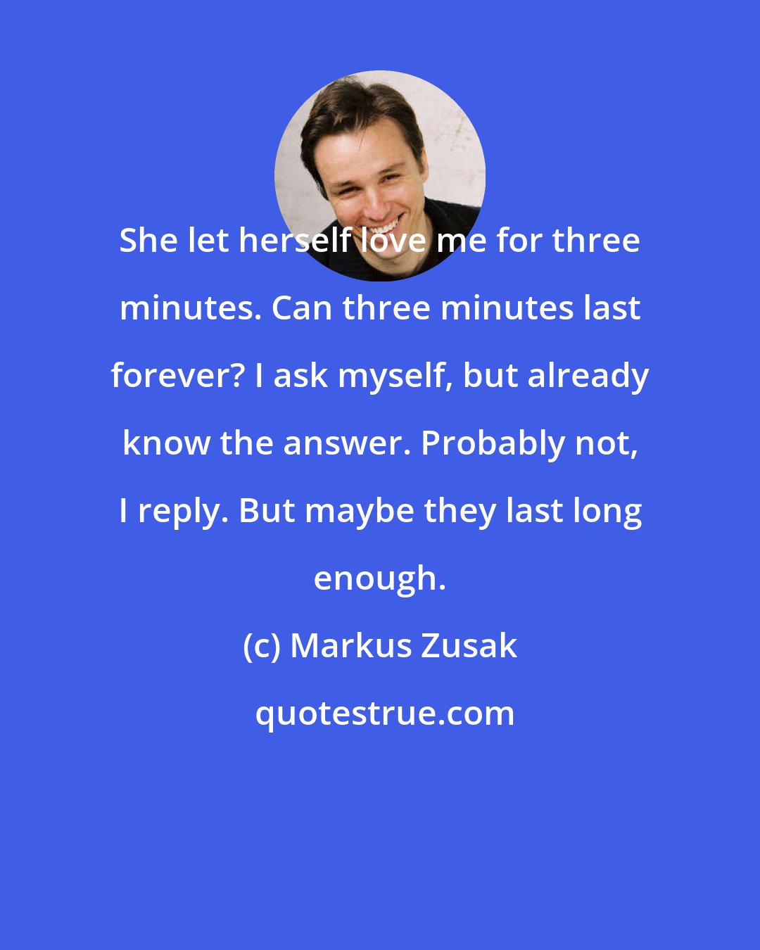 Markus Zusak: She let herself love me for three minutes. Can three minutes last forever? I ask myself, but already know the answer. Probably not, I reply. But maybe they last long enough.