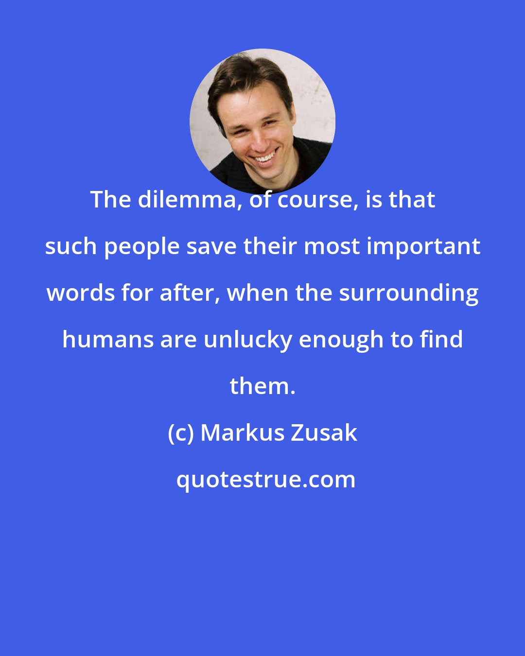 Markus Zusak: The dilemma, of course, is that such people save their most important words for after, when the surrounding humans are unlucky enough to find them.