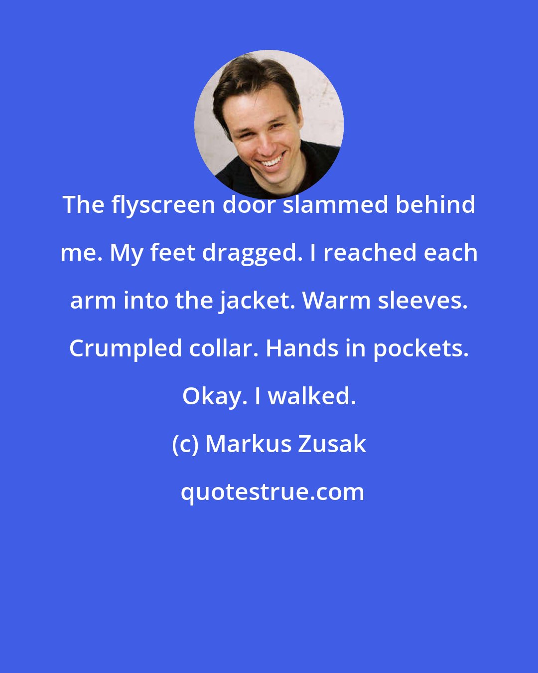 Markus Zusak: The flyscreen door slammed behind me. My feet dragged. I reached each arm into the jacket. Warm sleeves. Crumpled collar. Hands in pockets. Okay. I walked.