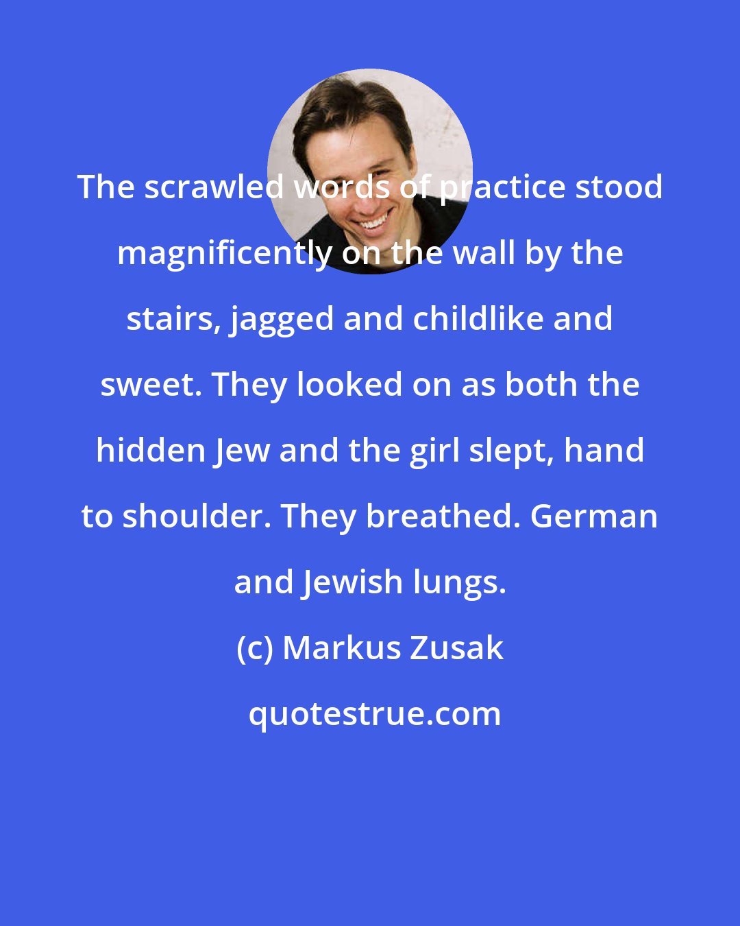 Markus Zusak: The scrawled words of practice stood magnificently on the wall by the stairs, jagged and childlike and sweet. They looked on as both the hidden Jew and the girl slept, hand to shoulder. They breathed. German and Jewish lungs.