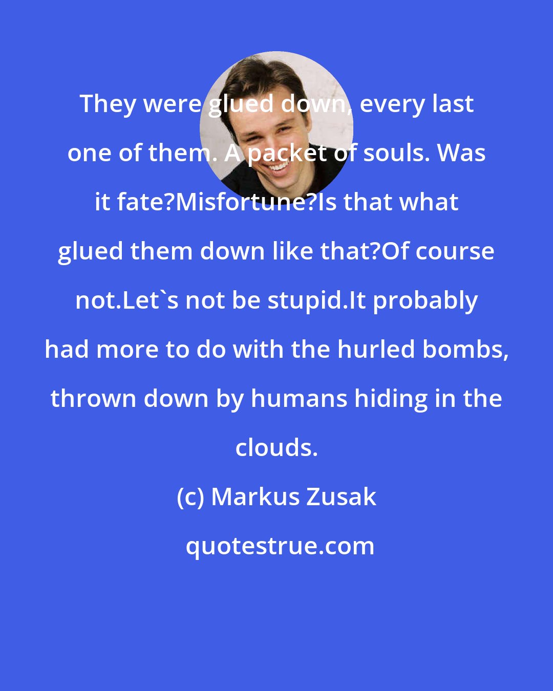 Markus Zusak: They were glued down, every last one of them. A packet of souls. Was it fate?Misfortune?Is that what glued them down like that?Of course not.Let's not be stupid.It probably had more to do with the hurled bombs, thrown down by humans hiding in the clouds.