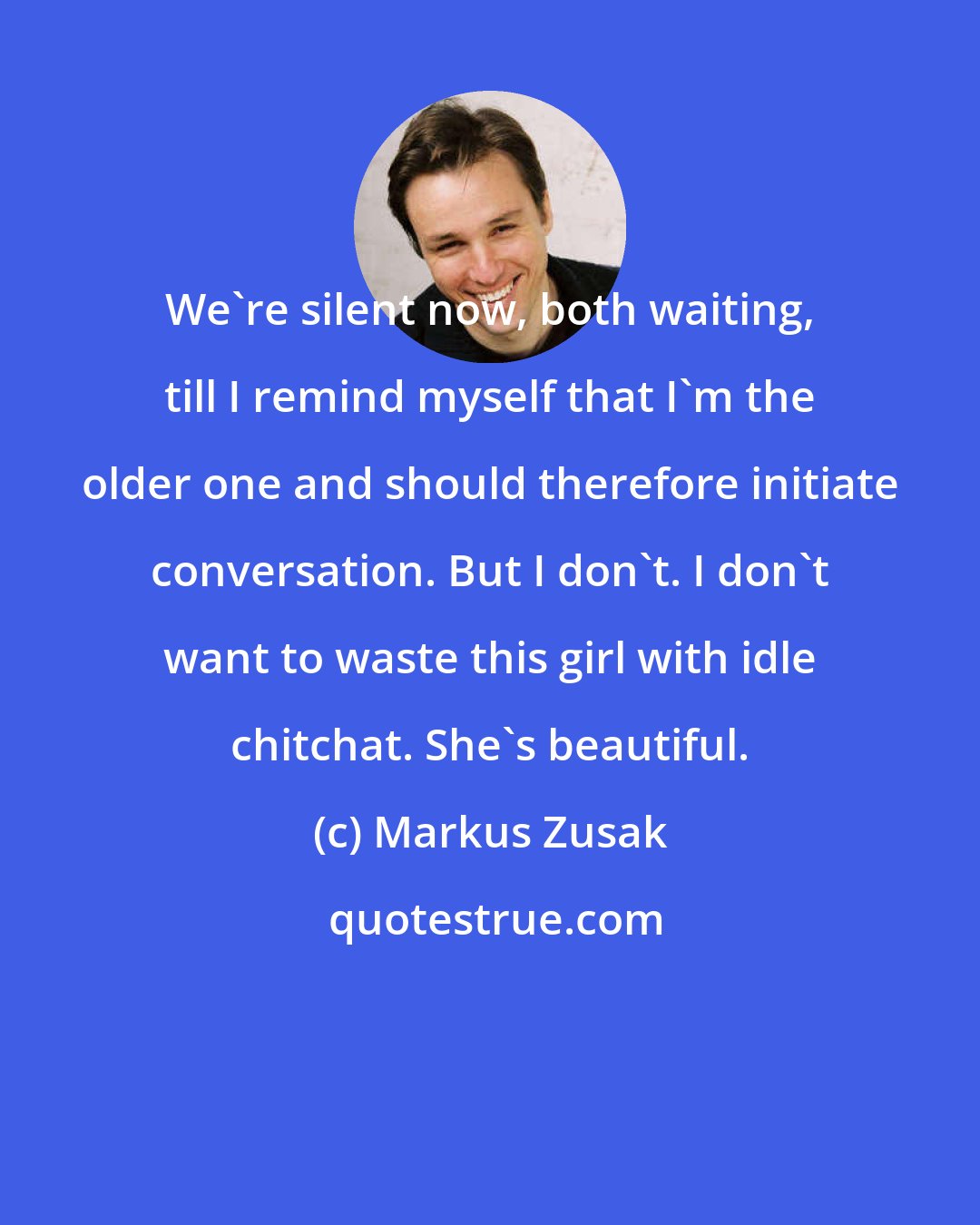 Markus Zusak: We're silent now, both waiting, till I remind myself that I'm the older one and should therefore initiate conversation. But I don't. I don't want to waste this girl with idle chitchat. She's beautiful.