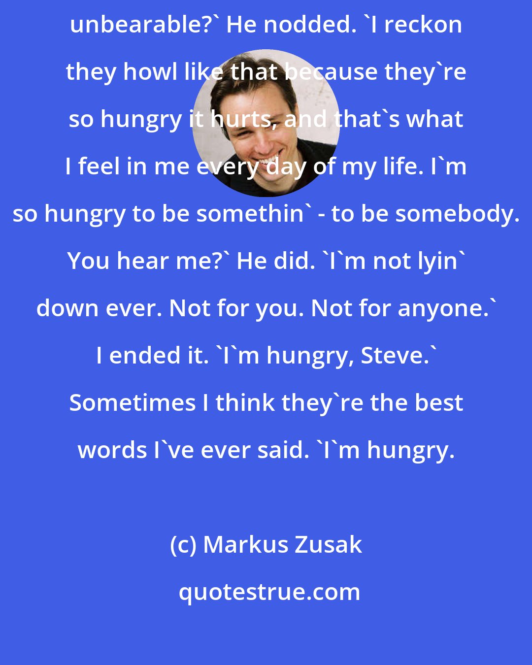 Markus Zusak: You ever hear a dog cry, Steve? You know, howling so loud it's almost unbearable?' He nodded. 'I reckon they howl like that because they're so hungry it hurts, and that's what I feel in me every day of my life. I'm so hungry to be somethin' - to be somebody. You hear me?' He did. 'I'm not lyin' down ever. Not for you. Not for anyone.' I ended it. 'I'm hungry, Steve.' Sometimes I think they're the best words I've ever said. 'I'm hungry.