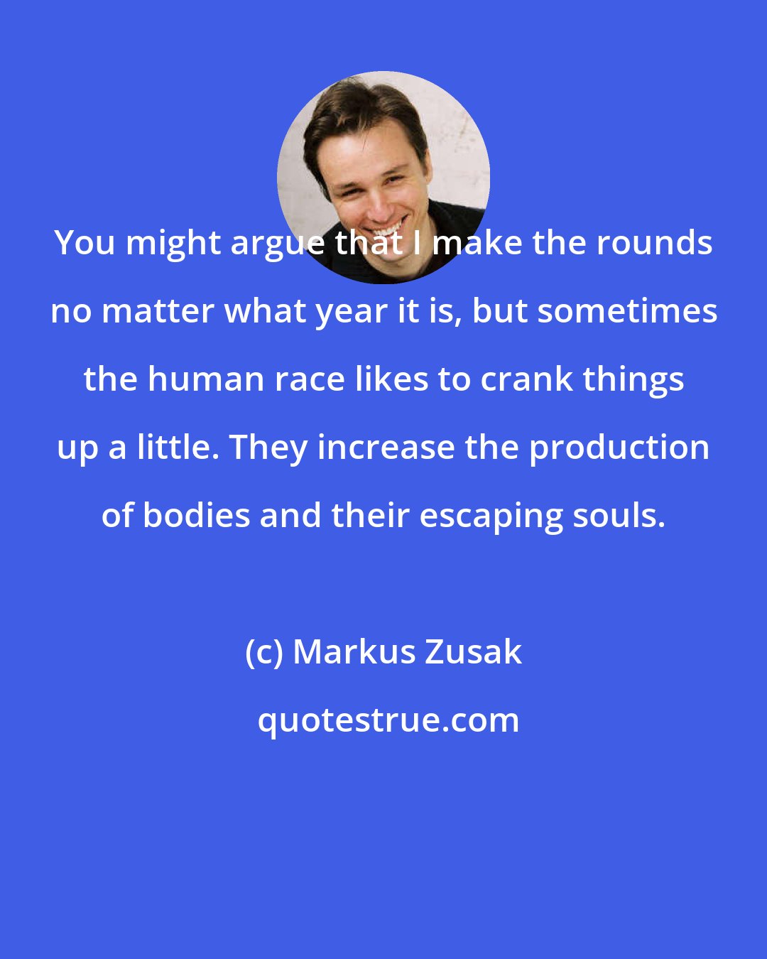 Markus Zusak: You might argue that I make the rounds no matter what year it is, but sometimes the human race likes to crank things up a little. They increase the production of bodies and their escaping souls.