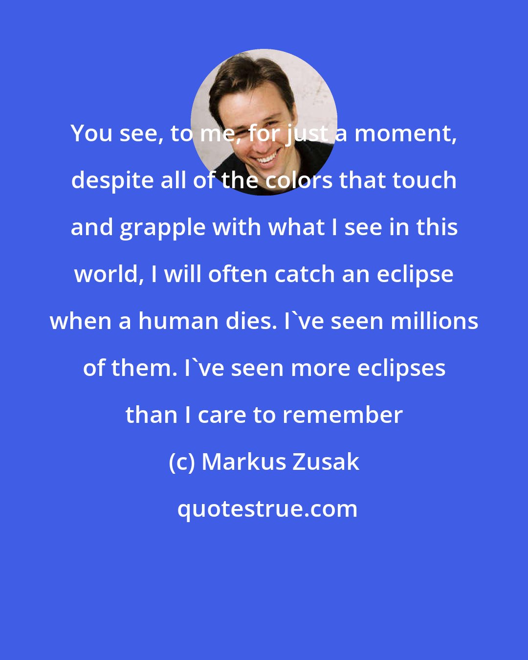 Markus Zusak: You see, to me, for just a moment, despite all of the colors that touch and grapple with what I see in this world, I will often catch an eclipse when a human dies. I've seen millions of them. I've seen more eclipses than I care to remember