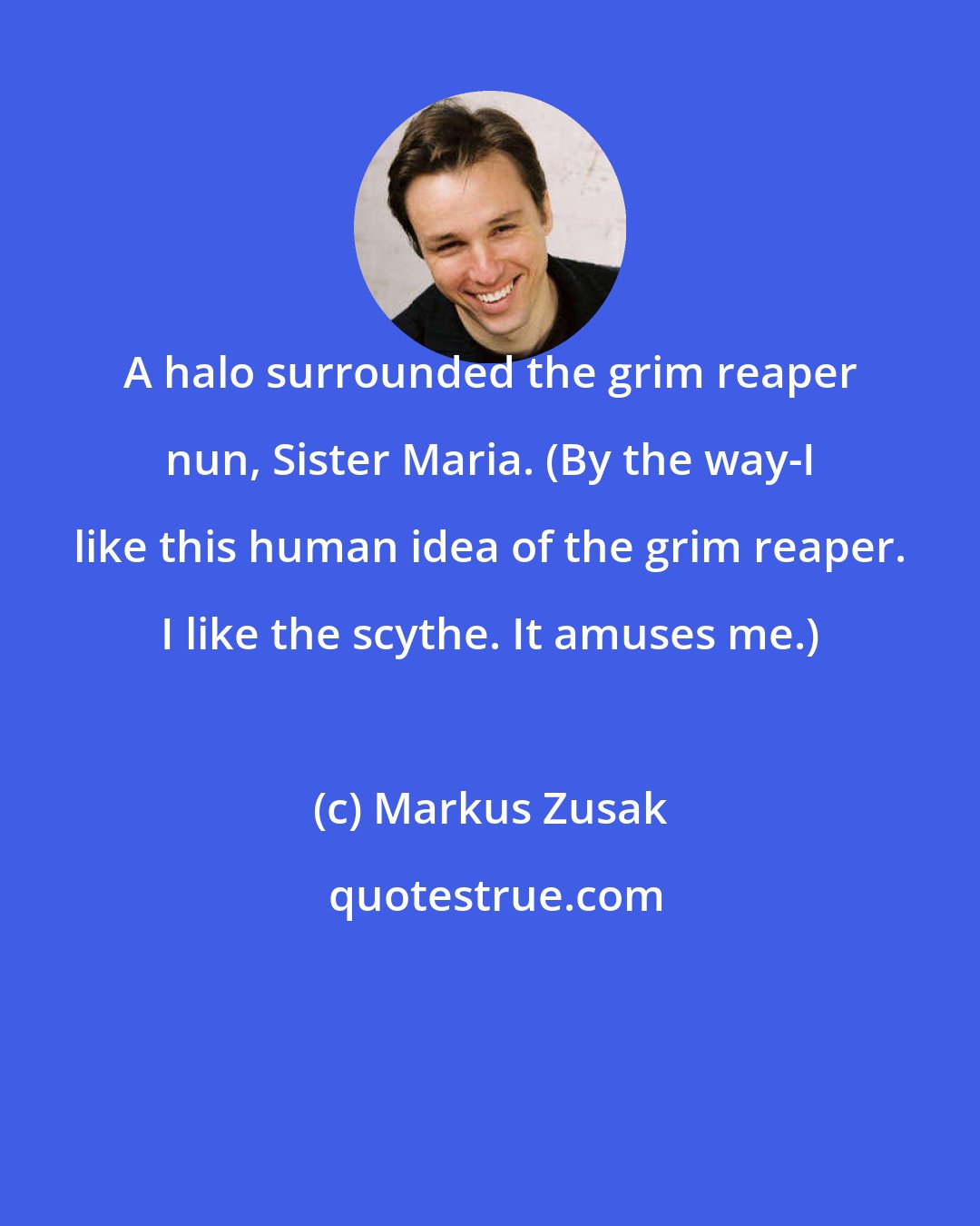 Markus Zusak: A halo surrounded the grim reaper nun, Sister Maria. (By the way-I like this human idea of the grim reaper. I like the scythe. It amuses me.)