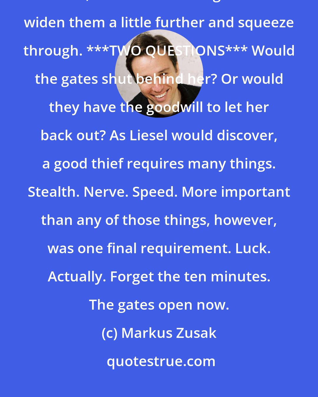 Markus Zusak: After another ten minutes, the gates of thievery would open just a crack, and Liesel Meminger would widen them a little further and squeeze through. ***TWO QUESTIONS*** Would the gates shut behind her? Or would they have the goodwill to let her back out? As Liesel would discover, a good thief requires many things. Stealth. Nerve. Speed. More important than any of those things, however, was one final requirement. Luck. Actually. Forget the ten minutes. The gates open now.