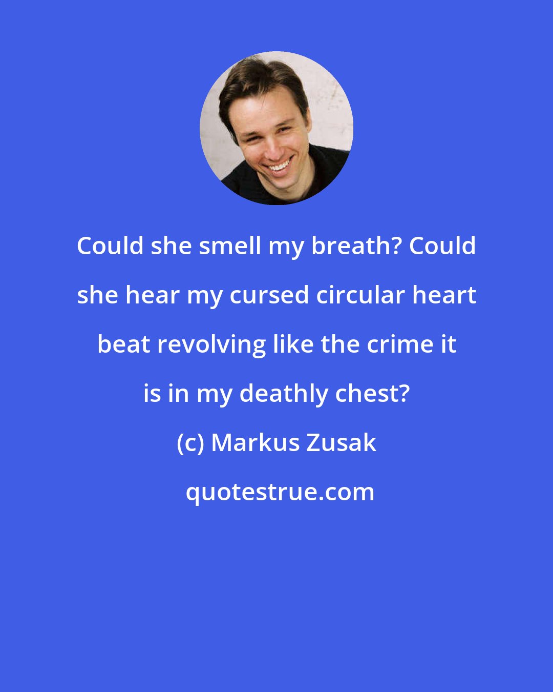 Markus Zusak: Could she smell my breath? Could she hear my cursed circular heart beat revolving like the crime it is in my deathly chest?