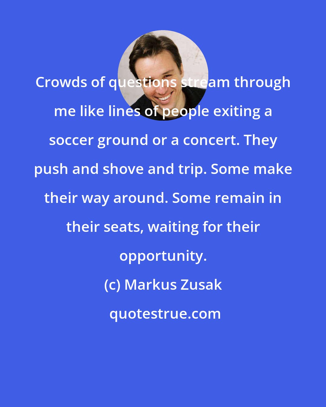 Markus Zusak: Crowds of questions stream through me like lines of people exiting a soccer ground or a concert. They push and shove and trip. Some make their way around. Some remain in their seats, waiting for their opportunity.