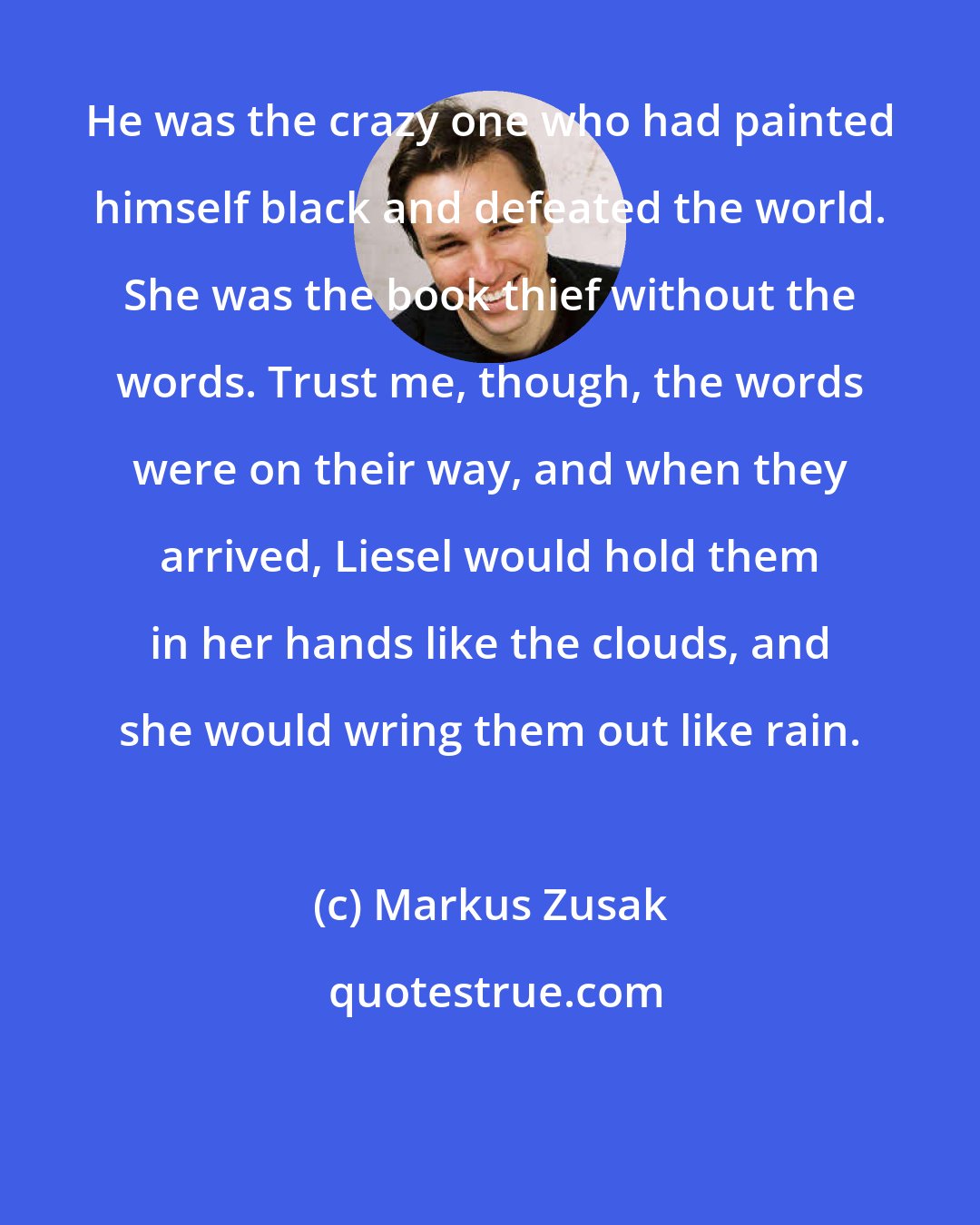 Markus Zusak: He was the crazy one who had painted himself black and defeated the world. She was the book thief without the words. Trust me, though, the words were on their way, and when they arrived, Liesel would hold them in her hands like the clouds, and she would wring them out like rain.