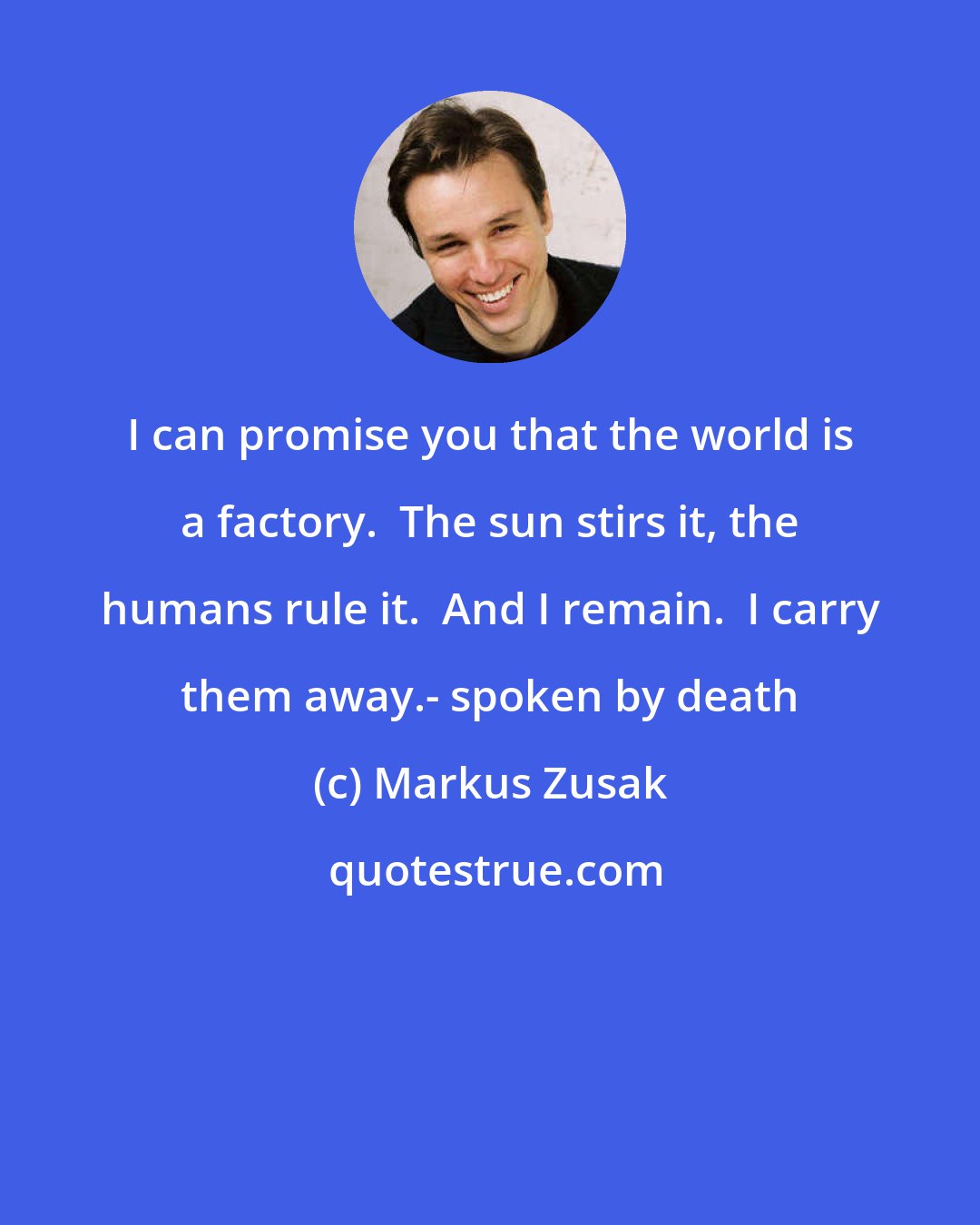 Markus Zusak: I can promise you that the world is a factory.  The sun stirs it, the humans rule it.  And I remain.  I carry them away.- spoken by death