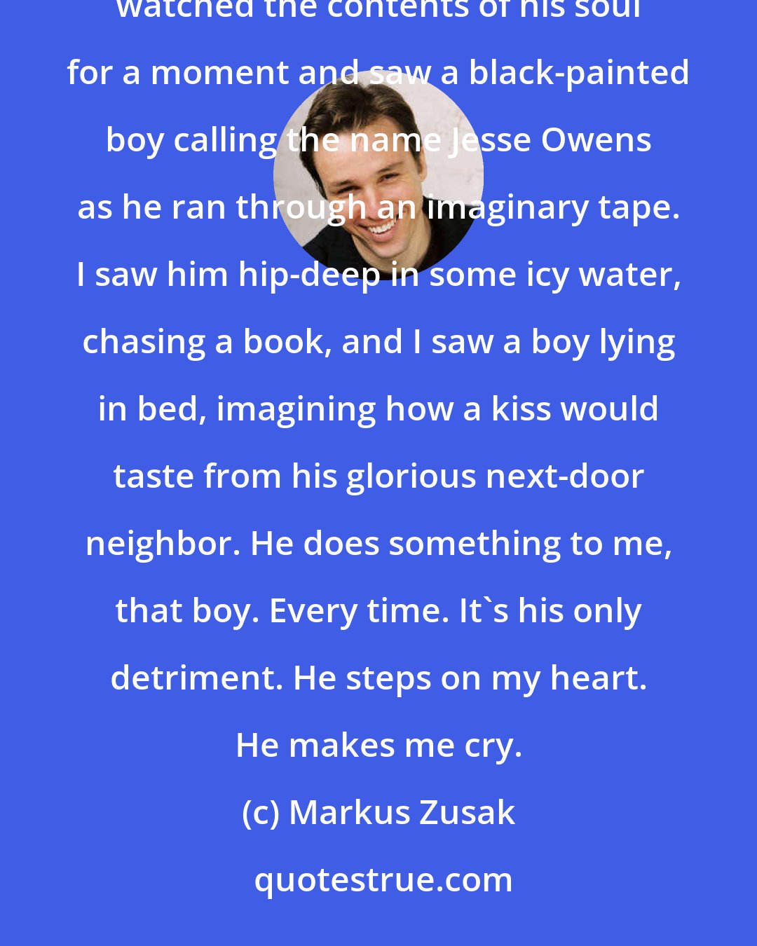 Markus Zusak: I carried Rudy softly through the broken street...with him I tried a little harder at comforting. I watched the contents of his soul for a moment and saw a black-painted boy calling the name Jesse Owens as he ran through an imaginary tape. I saw him hip-deep in some icy water, chasing a book, and I saw a boy lying in bed, imagining how a kiss would taste from his glorious next-door neighbor. He does something to me, that boy. Every time. It's his only detriment. He steps on my heart. He makes me cry.