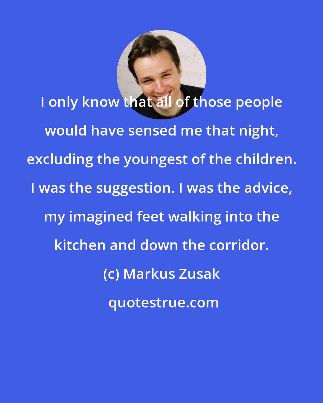 Markus Zusak: I only know that all of those people would have sensed me that night, excluding the youngest of the children. I was the suggestion. I was the advice, my imagined feet walking into the kitchen and down the corridor.