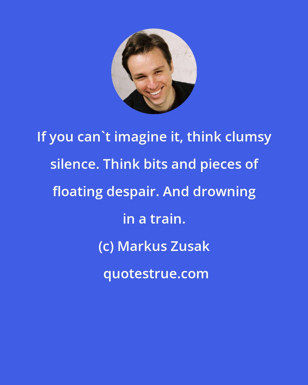 Markus Zusak: If you can't imagine it, think clumsy silence. Think bits and pieces of floating despair. And drowning in a train.