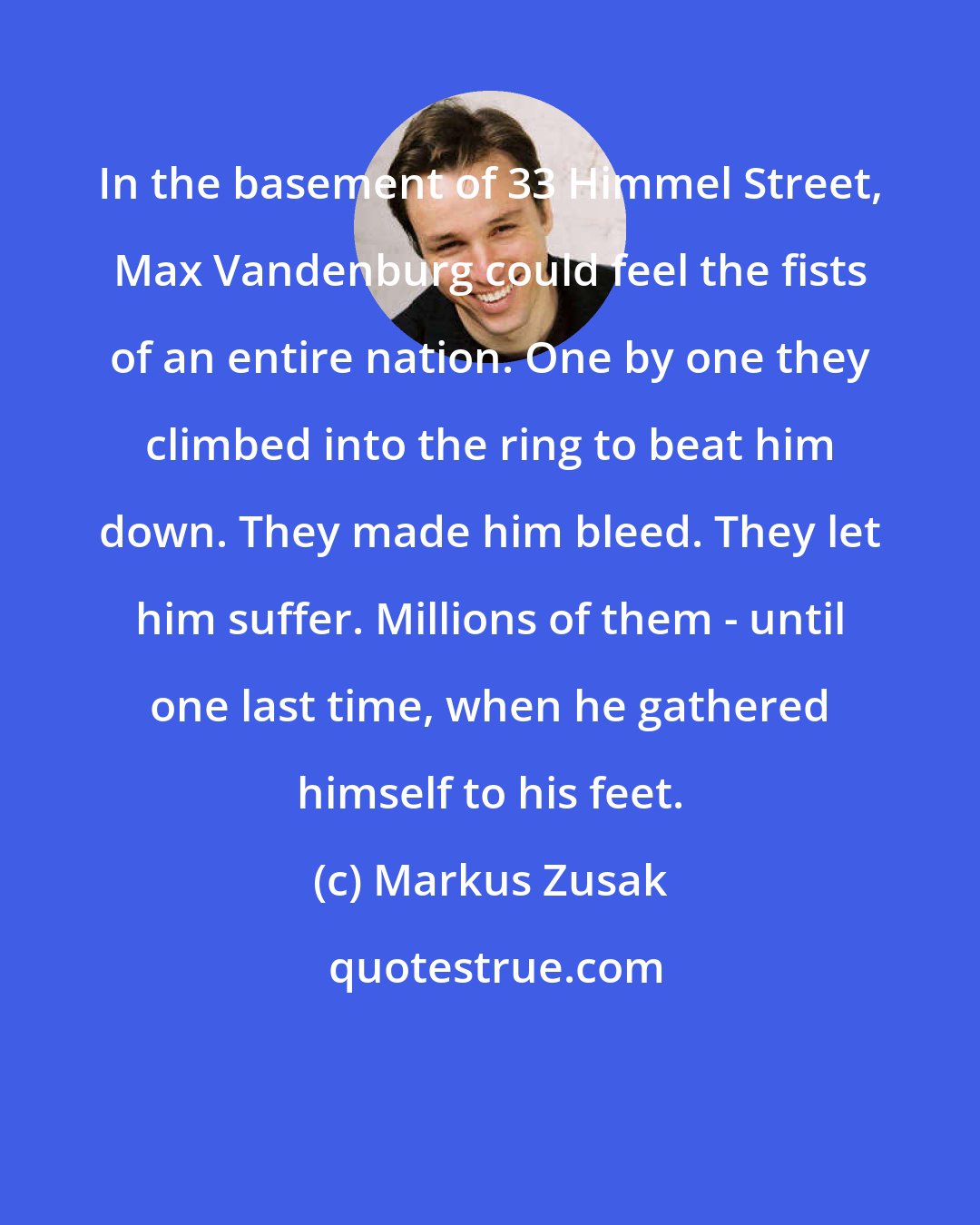 Markus Zusak: In the basement of 33 Himmel Street, Max Vandenburg could feel the fists of an entire nation. One by one they climbed into the ring to beat him down. They made him bleed. They let him suffer. Millions of them - until one last time, when he gathered himself to his feet.