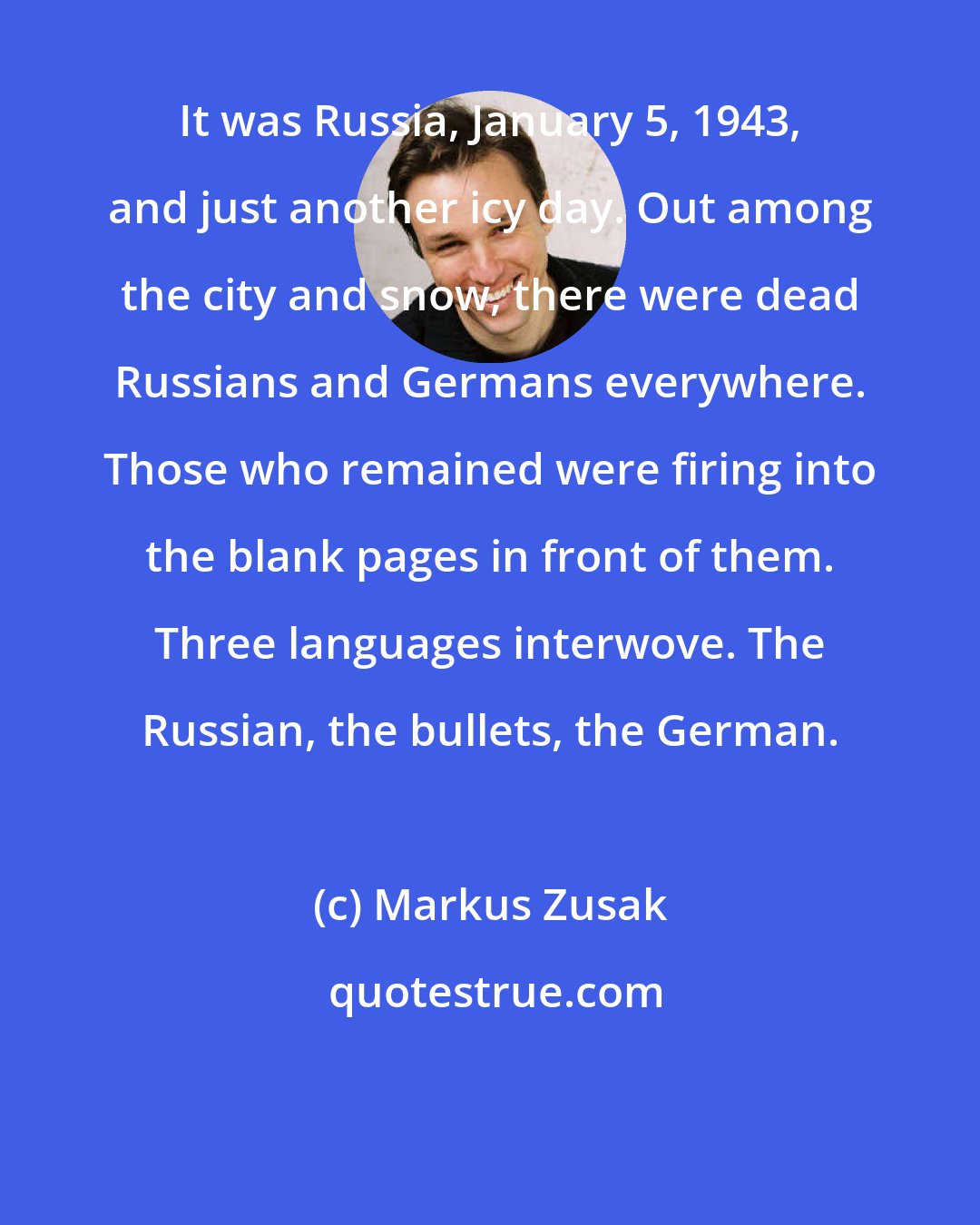 Markus Zusak: It was Russia, January 5, 1943, and just another icy day. Out among the city and snow, there were dead Russians and Germans everywhere. Those who remained were firing into the blank pages in front of them. Three languages interwove. The Russian, the bullets, the German.