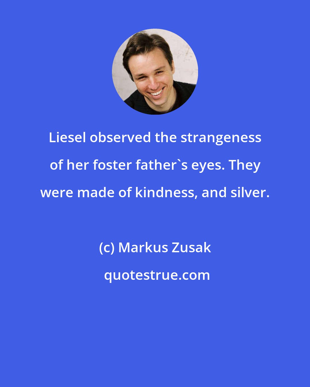 Markus Zusak: Liesel observed the strangeness of her foster father's eyes. They were made of kindness, and silver.