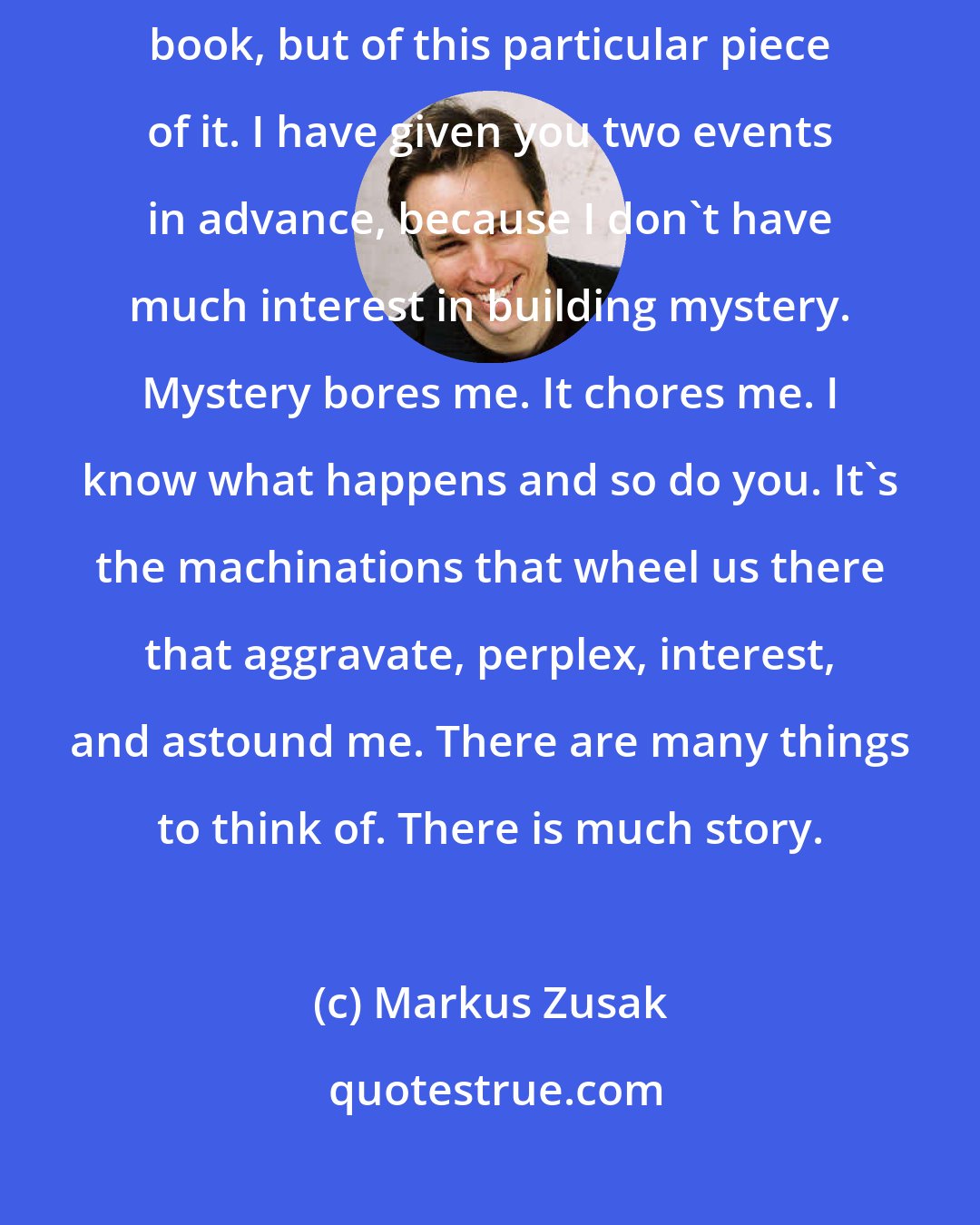 Markus Zusak: Of course, I'm being rude. I'm spoiling the ending, not only of the entire book, but of this particular piece of it. I have given you two events in advance, because I don't have much interest in building mystery. Mystery bores me. It chores me. I know what happens and so do you. It's the machinations that wheel us there that aggravate, perplex, interest, and astound me. There are many things to think of. There is much story.